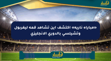 «مباراة نارية» اكتشف أين تشاهد قمة ليفربول وتشيلسي بالدوري الإنجليزي